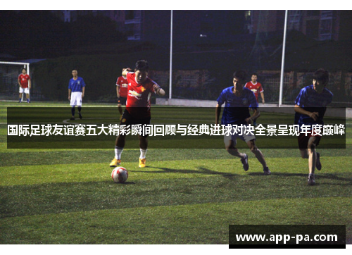 国际足球友谊赛五大精彩瞬间回顾与经典进球对决全景呈现年度巅峰