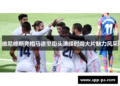 维尼修斯亮相马德里街头演绎时尚大片魅力风采